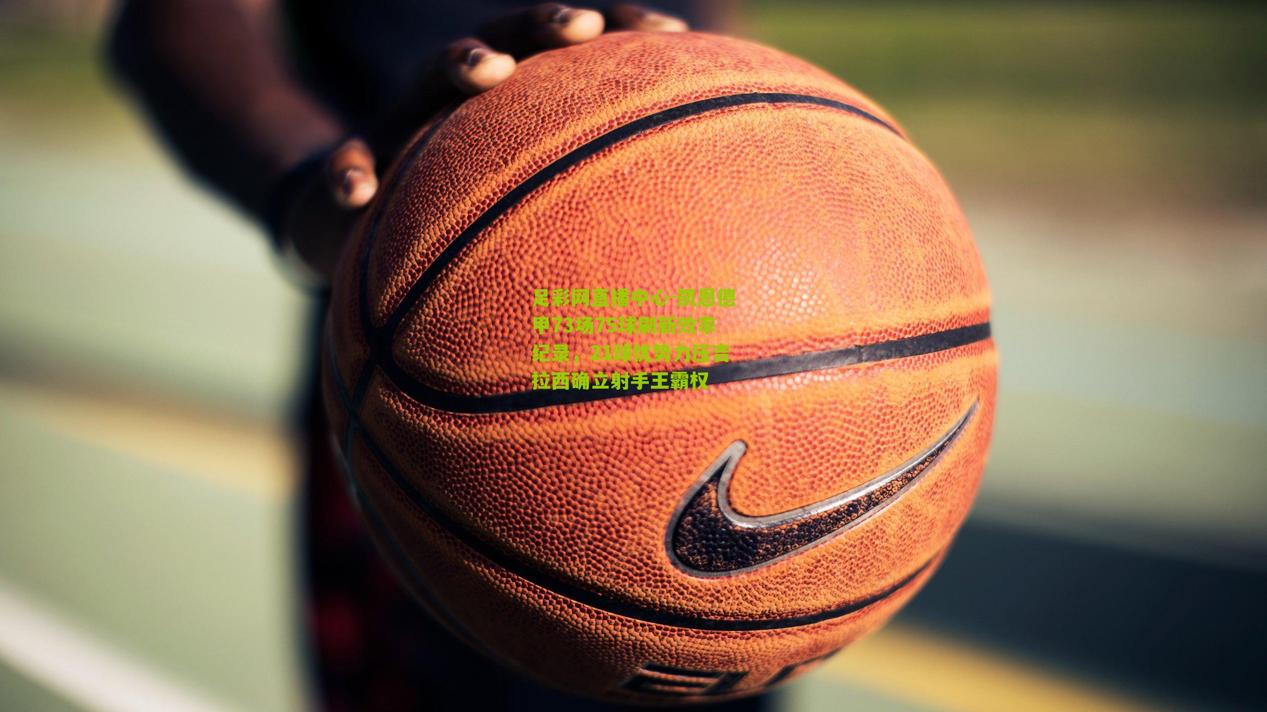 凯恩德甲73场75球刷新效率纪录,21球优势力压吉拉西确立射手王霸权